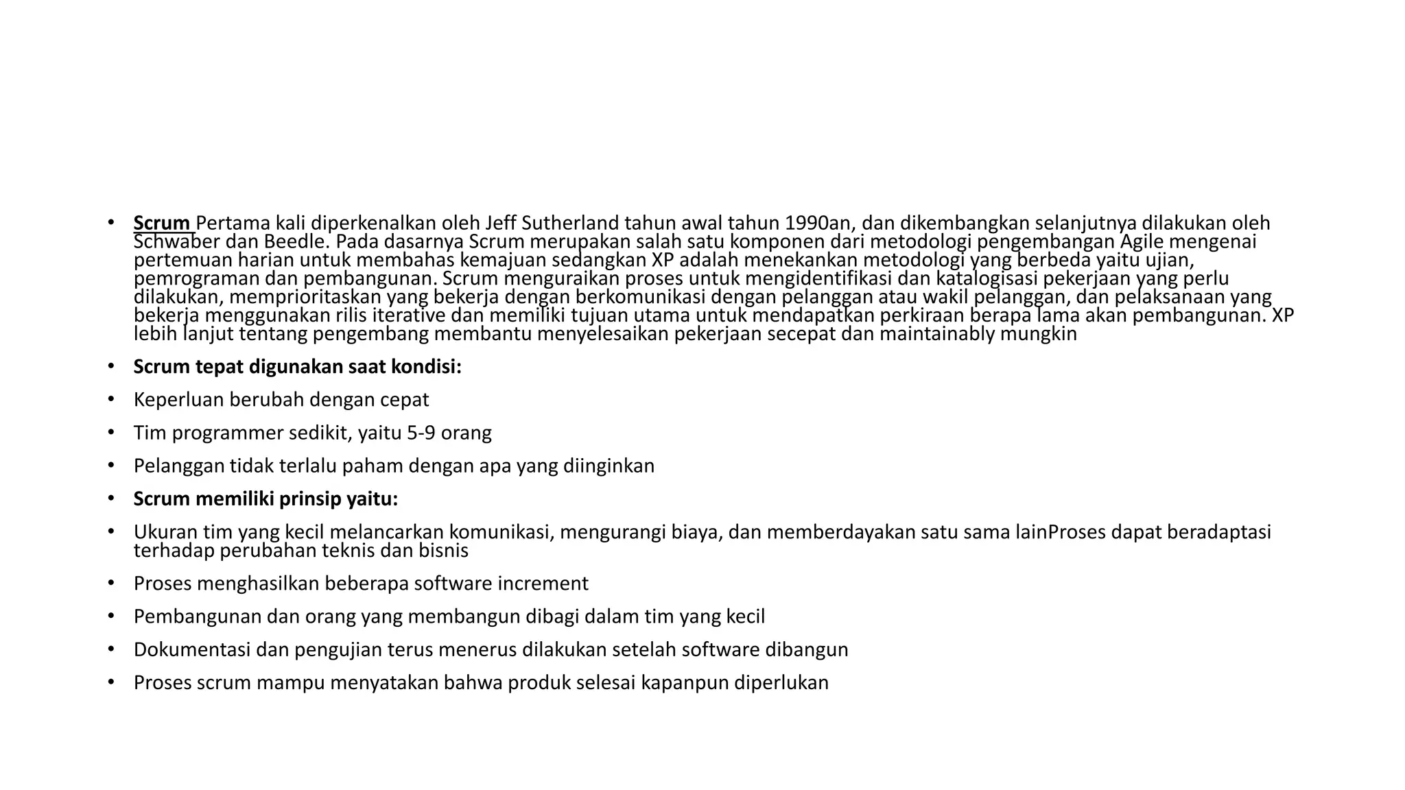 • Scrum Pertama kali diperkenalkan oleh Jeff Sutherland tahun awal tahun 1990an, dan dikembangkan selanjutnya dilakukan oleh
Schwaber dan Beedle. Pada dasarnya Scrum merupakan salah satu komponen dari metodologi pengembangan Agile mengenai
pertemuan harian untuk membahas kemajuan sedangkan XP adalah menekankan metodologi yang berbeda yaitu ujian,
pemrograman dan pembangunan. Scrum menguraikan proses untuk mengidentifikasi dan katalogisasi pekerjaan yang perlu
dilakukan, memprioritaskan yang bekerja dengan berkomunikasi dengan pelanggan atau wakil pelanggan, dan pelaksanaan yang
bekerja menggunakan rilis iterative dan memiliki tujuan utama untuk mendapatkan perkiraan berapa lama akan pembangunan. XP
lebih lanjut tentang pengembang membantu menyelesaikan pekerjaan secepat dan maintainably mungkin
• Scrum tepat digunakan saat kondisi:
• Keperluan berubah dengan cepat
• Tim programmer sedikit, yaitu 5-9 orang
• Pelanggan tidak terlalu paham dengan apa yang diinginkan
• Scrum memiliki prinsip yaitu:
• Ukuran tim yang kecil melancarkan komunikasi, mengurangi biaya, dan memberdayakan satu sama lainProses dapat beradaptasi
terhadap perubahan teknis dan bisnis
• Proses menghasilkan beberapa software increment
• Pembangunan dan orang yang membangun dibagi dalam tim yang kecil
• Dokumentasi dan pengujian terus menerus dilakukan setelah software dibangun
• Proses scrum mampu menyatakan bahwa produk selesai kapanpun diperlukan
 