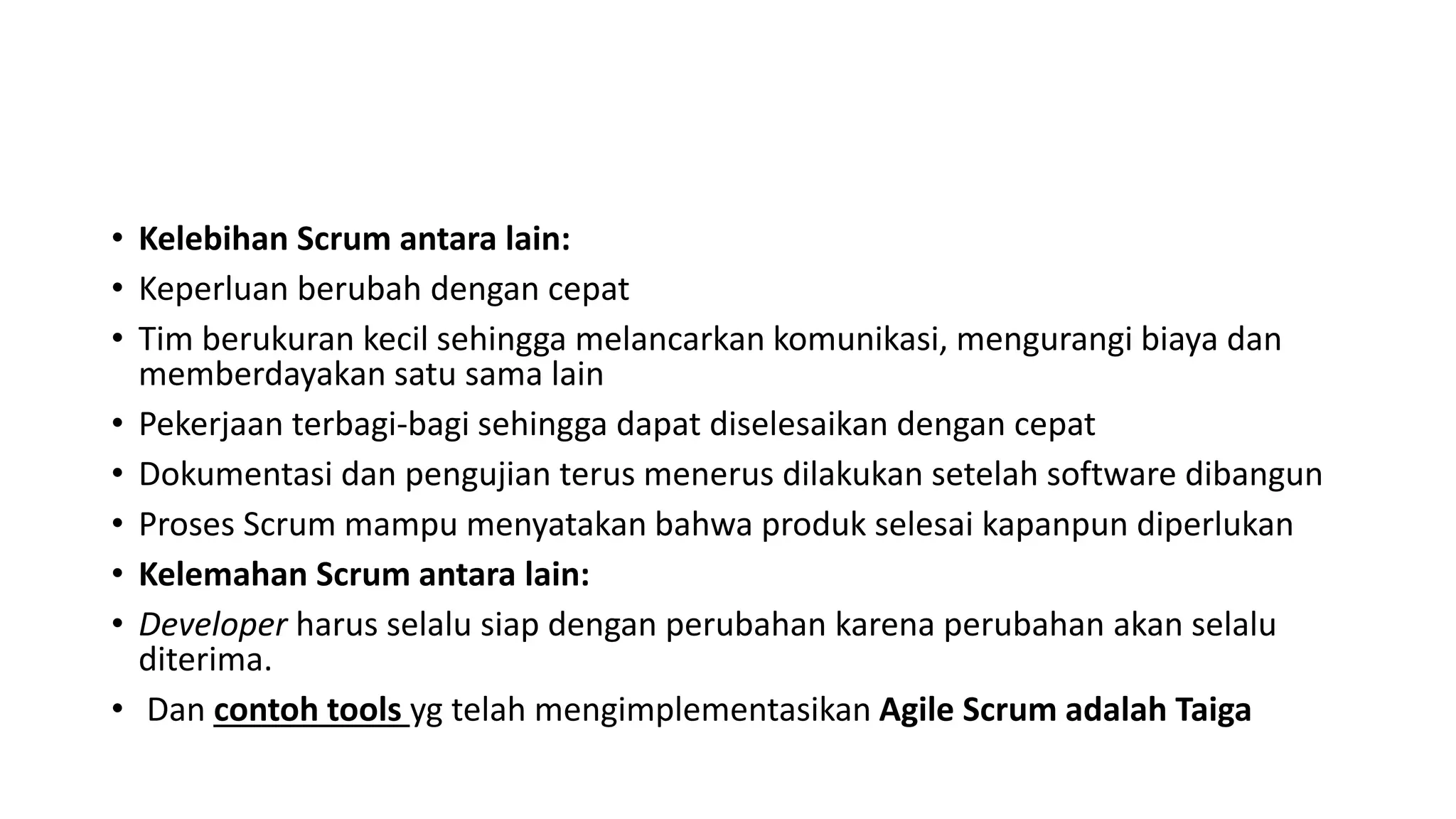 • Kelebihan Scrum antara lain:
• Keperluan berubah dengan cepat
• Tim berukuran kecil sehingga melancarkan komunikasi, mengurangi biaya dan
memberdayakan satu sama lain
• Pekerjaan terbagi-bagi sehingga dapat diselesaikan dengan cepat
• Dokumentasi dan pengujian terus menerus dilakukan setelah software dibangun
• Proses Scrum mampu menyatakan bahwa produk selesai kapanpun diperlukan
• Kelemahan Scrum antara lain:
• Developer harus selalu siap dengan perubahan karena perubahan akan selalu
diterima.
• Dan contoh tools yg telah mengimplementasikan Agile Scrum adalah Taiga
 