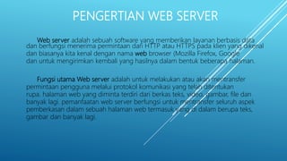 Web server adalah sebuah software yang memberikan layanan berbasis data
dan berfungsi menerima permintaan dari HTTP atau HTTPS pada klien yang dikenal
dan biasanya kita kenal dengan nama web browser (Mozilla Firefox, Google
dan untuk mengirimkan kembali yang hasilnya dalam bentuk beberapa halaman.
Fungsi utama Web server adalah untuk melakukan atau akan mentransfer
permintaan pengguna melalui protokol komunikasi yang telah ditentukan
rupa. halaman web yang diminta terdiri dari berkas teks, video, gambar, file dan
banyak lagi. pemanfaatan web server berfungsi untuk mentransfer seluruh aspek
pemberkasan dalam sebuah halaman web termasuk yang di dalam berupa teks,
gambar dan banyak lagi.
PENGERTIAN WEB SERVER
 