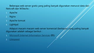 Beberapa web server gratis yang paling banyak digunakan menurut data dari
Netcraft dan W3techs :
1. Apache
2. Nginx
3. Apache tomcat
4. Lighttpd
Adapun macam-macam web server komersial (berbayar) yang paling banyak
digunakan adalah sebagai berikut :
1. Microsoft Internet Information Services (IIS).
2. Litespeed.
 
