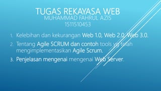 TUGAS REKAYASA WEB
MUHAMMAD FAHRUL AZIS
1511510453
1. Kelebihan dan kekurangan Web 1.0, Web 2.0, Web 3.0.
2. Tentang Agile SCRUM dan contoh tools yg telah
mengimplementasikan Agile Scrum.
3. Penjelasan mengenai mengenai Web Server.
 