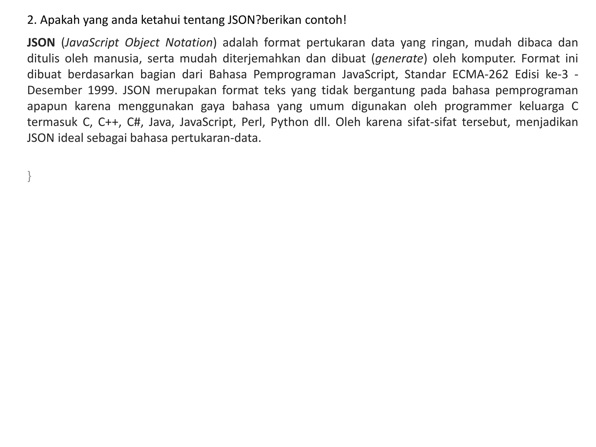 2. Apakah yang anda ketahui tentang JSON?berikan contoh!
JSON (JavaScript Object Notation) adalah format pertukaran data yang ringan, mudah dibaca dan
ditulis oleh manusia, serta mudah diterjemahkan dan dibuat (generate) oleh komputer. Format ini
dibuat berdasarkan bagian dari Bahasa Pemprograman JavaScript, Standar ECMA-262 Edisi ke-3 -
Desember 1999. JSON merupakan format teks yang tidak bergantung pada bahasa pemprograman
apapun karena menggunakan gaya bahasa yang umum digunakan oleh programmer keluarga C
termasuk C, C++, C#, Java, JavaScript, Perl, Python dll. Oleh karena sifat-sifat tersebut, menjadikan
JSON ideal sebagai bahasa pertukaran-data.
}
 