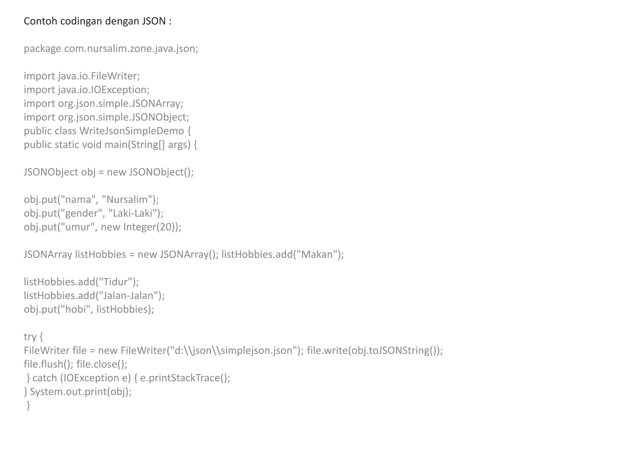 Contoh codingan dengan JSON :
package com.nursalim.zone.java.json;
import java.io.FileWriter;
import java.io.IOException;
import org.json.simple.JSONArray;
import org.json.simple.JSONObject;
public class WriteJsonSimpleDemo {
public static void main(String[] args) {
JSONObject obj = new JSONObject();
obj.put("nama", "Nursalim");
obj.put("gender", "Laki-Laki");
obj.put("umur", new Integer(20));
JSONArray listHobbies = new JSONArray(); listHobbies.add("Makan");
listHobbies.add("Tidur");
listHobbies.add("Jalan-Jalan");
obj.put("hobi", listHobbies);
try {
FileWriter file = new FileWriter("d:jsonsimplejson.json"); file.write(obj.toJSONString());
file.flush(); file.close();
} catch (IOException e) { e.printStackTrace();
} System.out.print(obj);
}
 