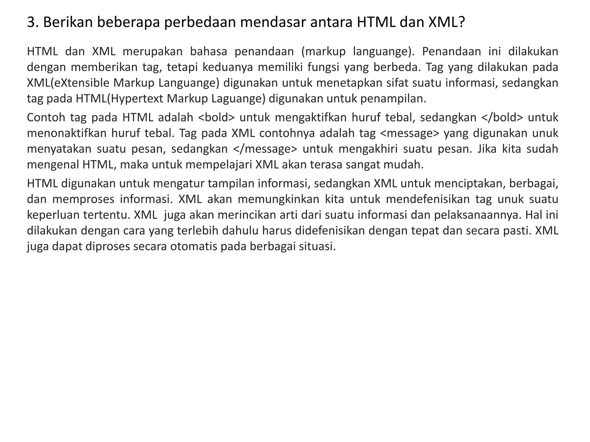3. Berikan beberapa perbedaan mendasar antara HTML dan XML?
HTML dan XML merupakan bahasa penandaan (markup languange). Penandaan ini dilakukan
dengan memberikan tag, tetapi keduanya memiliki fungsi yang berbeda. Tag yang dilakukan pada
XML(eXtensible Markup Languange) digunakan untuk menetapkan sifat suatu informasi, sedangkan
tag pada HTML(Hypertext Markup Laguange) digunakan untuk penampilan.
Contoh tag pada HTML adalah <bold> untuk mengaktifkan huruf tebal, sedangkan </bold> untuk
menonaktifkan huruf tebal. Tag pada XML contohnya adalah tag <message> yang digunakan unuk
menyatakan suatu pesan, sedangkan </message> untuk mengakhiri suatu pesan. Jika kita sudah
mengenal HTML, maka untuk mempelajari XML akan terasa sangat mudah.
HTML digunakan untuk mengatur tampilan informasi, sedangkan XML untuk menciptakan, berbagai,
dan memproses informasi. XML akan memungkinkan kita untuk mendefenisikan tag unuk suatu
keperluan tertentu. XML juga akan merincikan arti dari suatu informasi dan pelaksanaannya. Hal ini
dilakukan dengan cara yang terlebih dahulu harus didefenisikan dengan tepat dan secara pasti. XML
juga dapat diproses secara otomatis pada berbagai situasi.
 