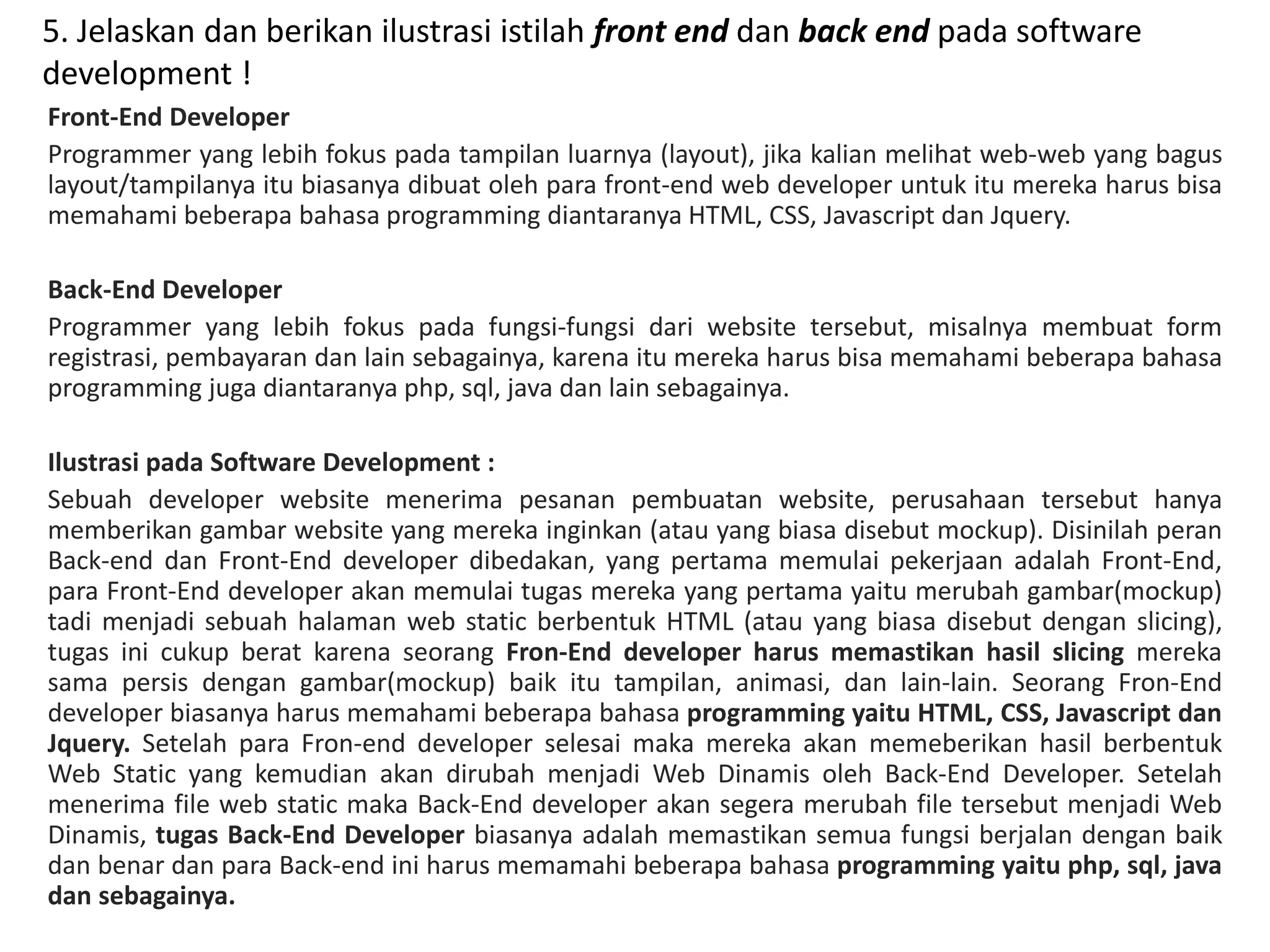 5. Jelaskan dan berikan ilustrasi istilah front end dan back end pada software
development !
Front-End Developer
Programmer yang lebih fokus pada tampilan luarnya (layout), jika kalian melihat web-web yang bagus
layout/tampilanya itu biasanya dibuat oleh para front-end web developer untuk itu mereka harus bisa
memahami beberapa bahasa programming diantaranya HTML, CSS, Javascript dan Jquery.
Back-End Developer
Programmer yang lebih fokus pada fungsi-fungsi dari website tersebut, misalnya membuat form
registrasi, pembayaran dan lain sebagainya, karena itu mereka harus bisa memahami beberapa bahasa
programming juga diantaranya php, sql, java dan lain sebagainya.
Ilustrasi pada Software Development :
Sebuah developer website menerima pesanan pembuatan website, perusahaan tersebut hanya
memberikan gambar website yang mereka inginkan (atau yang biasa disebut mockup). Disinilah peran
Back-end dan Front-End developer dibedakan, yang pertama memulai pekerjaan adalah Front-End,
para Front-End developer akan memulai tugas mereka yang pertama yaitu merubah gambar(mockup)
tadi menjadi sebuah halaman web static berbentuk HTML (atau yang biasa disebut dengan slicing),
tugas ini cukup berat karena seorang Fron-End developer harus memastikan hasil slicing mereka
sama persis dengan gambar(mockup) baik itu tampilan, animasi, dan lain-lain. Seorang Fron-End
developer biasanya harus memahami beberapa bahasa programming yaitu HTML, CSS, Javascript dan
Jquery. Setelah para Fron-end developer selesai maka mereka akan memeberikan hasil berbentuk
Web Static yang kemudian akan dirubah menjadi Web Dinamis oleh Back-End Developer. Setelah
menerima file web static maka Back-End developer akan segera merubah file tersebut menjadi Web
Dinamis, tugas Back-End Developer biasanya adalah memastikan semua fungsi berjalan dengan baik
dan benar dan para Back-end ini harus memamahi beberapa bahasa programming yaitu php, sql, java
dan sebagainya.
 