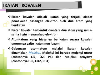  Ikatan kovalen adalah ikatan yang terjadi akibat
pemakaian pasangan elektron oleh dua arom yang
berikatan
 Ikatan kovalen terbentuk diantara dua atom yang sama-
sama ingin menangkap elektron
 Atom-atom yang biasanya berikatan secara kovalen
umumnya yaitu ikatan non logam
 Gabungan atom-atom melalui ikatan kovalen
dinamakan Molekul. Molekul ini berupa molekul unsur
(contohnya Cl2, O2, P4) dan Molekul senyawa
(contohnya HCl, CO2, CH4)
IKATAN KOVALEN
 