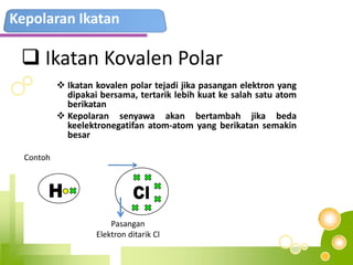 Kepolaran Ikatan
 Ikatan Kovalen Polar
 Ikatan kovalen polar tejadi jika pasangan elektron yang
dipakai bersama, tertarik lebih kuat ke salah satu atom
berikatan
 Kepolaran senyawa akan bertambah jika beda
keelektronegatifan atom-atom yang berikatan semakin
besar
Contoh
Pasangan
Elektron ditarik Cl
 