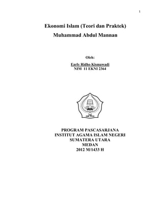 1




Ekonomi Islam (Teori dan Praktek)
   Muhammad Abdul Mannan



                  Oleh:
          Early Ridho Kismawadi
           NIM 11 EKNI 2364




       PROGRAM PASCASARJANA
    INSTITUT AGAMA ISLAM NEGERI
          SUMATERA UTARA
                MEDAN
             2012 M/1433 H
 