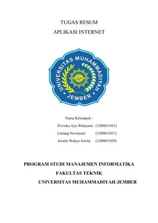 TUGAS RESUM
APLIKASI INTERNET
Nama Kelompok :
Elvriska Ayu Widiyanti (1200631031)
Lintang Novitasari (1200631017)
Awalia Wahyu Juwita (1200631030)
PROGRAM STUDI MANAJEMEN INFORMATIKA
FAKULTAS TEKNIK
UNIVERSITAS MUHAMMADIYAH JEMBER
 