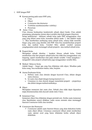 1. OOP dengan PHP
 Konsep penting pada suatu OOP yaitu,
 Class
 Object
 Constructor dan destructor
 Visibilitas member(member visibility)
 Pewarisan
 Kelas / Class
Class disusun berdasarkan karakteristik sebuah object benda. Class adalah
penampung sekumpulan elemen data (variable) dan kode progam (function).
Setiap pedefinisian / deklarasi sebuah kelas pada PHP menggunakan class
yang yang diikuti nama kelas, kemudian diikuti tanda ‘{‘ dan diakhiri tanda
‘}’. Bisa memberikan sembarang nama sebuah kelas, selama tidak memiliki
fungsi yang sama yang dimiliki oleh PHP. Kita bisa mendefinisikan properti
kelas dan method kelas. Variabel $this adalah variabel samaran
yangdigunakan untuk memanggil sebuah propertis atau method sebuah kelas.
 Properti Kelas
Merupakan sebuah identitas / karakter khusus sebuah kelas. Untuk
memberikan nilai dari properti sebuah kelas kita tidak bisa menggunakan cara
langsung, seperti memberikan nilai pada sebuah variable. Untuk mengakses /
mengambil value properti sebuah kelas juga menggunakan variable $this.
 Method / Behavior Kelas
Adalah fungsi – fungsi apa yang bisa dilakukan oleh object. Misalkan pada
kelas orang bisa melakukan makan, tidur, berjalan.
 Aturan Pembuatan Kelas
a. Definisi suatu class dimulai dengan keyword Class, diikuti dengan
nama classnya.
b. Isi suatu class diapit dengan kurung kurawal ({})
c. Umumnya isi class diawali dengan menuliskan properti - propertinya
dan diikuti dengan method-methodnya.
 Object
Merupakan instansiasi dari suatu class. Sebuah class tidak dapat digunakan
tanpa diinstansiasikan dulu (kecuali untuk static Class).
 Instansiasi Class
Instansiasi object bisa dilakukan dengan perintah new. Ketika suatu instansiasi
class 9pembuatan ocject) dilakkan, maka secara otomatis akan memanggil
function Constructor milik class tersebut.
 Constructor dan Destructor
 Constructor adalah suatu function khusus yang akan dieksekusi ketika
suatu object dibuat. Umumnya constructor dibuat untuk memberikan
suatu operasi awal yang harus dilakukan ketika sebuah object
dilahirkan.
 