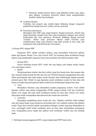  Destructor adalah function khusu yang dilakukan ketika suatu object
akan dihapus. Umumnya destructor dibuat untuk mengembalikan
kembali sumber daya komputer.
 Visibility Member
Visibilitas dari properti atau method dapat dilakukan dengan mengawali
pendefinisian dengan keyword : public, private, protected
 Pewarisan (inheritance)
Merupakan fitur OOP yang sangat berguna. Dengan pewarisan, sebuah class
dapat diturunkan menjadi class baru yang mempunyai sebagian atau seluruh
karakteristik dari class parentnya. Pewarisan dilakukan dengan keyword
“extends”. Dalam suatu pewarisan dikenal istilah Override yaitu
mendefinisikan ulang suatu function yang telah tersedia di class anak, dan
mempunyai sifat yang berbeda dari class parent.
2. Konsep MVC dengan PHP
Pengertian MVC adalah arsitektur aplikasi yang memisahkan kode-kode aplikasi
dalam tiga lapisan, Model, View, dan Control. MVC ini termasuk dalam arsitektural design
pattern yang menghendaki organisasi kode yang terstruktur dan tidak bercampur aduk.
- Konsep MVC.
Secara sederhana konsep MVC terdiri dari tiga bagian yaitu bagian model, bagian
view, dan bagian control.
1. Model
Mempresantiskan struktur data dari website yang bisa berupa basis data maupun data
lain, misalnya dalam bentuk file teks atau file xml. Website biasanya menggunakan basis data
dalam penyimpanan data maka bagian model biasanya akan berhubungan dengan perintah-
perintah query SQL. Model ini juga digunakan untuk melakukan coneksi ke basis data oleh
karena itu logika-log pemrograman dalam model harus berhubungan dengan basis data.
2. View
Merupakan informasi yang ditampilkan kepada pengunjung website. View adalah
halaman website yang dibuat menggunakan HTML dengan bantuan CSS atau JavaScript.
Dalam view jangan ada kode untuk melakukan koneksi ke basis data, karena view hanya
dikususkan untuk menampilkan data-data hasil dari model dan controller.
3. Controller
Merupakan penghubung antara model dan view. Didalam controller inilah terdapat
class dan fungsi-fungsi yang memproses permintaan dari view kedalam struktur data didalam
model. Tugas dari controller adalah menyediakan berbagai variabel yang akan ditampilkan di
view, memanggil model untuk melakukan akses ke basis data, menyediakan penanganan
error, mengerjakan proses logika dari aplikasi serta melakukan validasi atau cek terhadap
input.
3. Beberapa konsep penggunaan MVC yang terdapat pada PHP Frameworks.
 