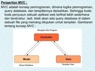 Pengertian MVC :
MVC adalah konsep pemrograman, dimana logika pemrograman,
query database, dan tampillannya dipisahkan. Sehingga kode-
kode penyusun sebuah aplikasi web terlihat lebih sederhana
dan terstruktur. Jadi, tidak akan ada query database di dalam
sebuah file yang memang ditujukan untuk tampilan. Gambaran
tentang konsep MVC :
 