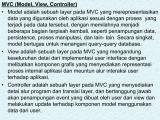 MVC (Model, View, Controller)
• Model adalah sebuah layer pada MVC yang merepresentasikan
data yang digunakan oleh aplikasi sesuai dengan proses yang
terjadi pada data tersebut, dengan memilahnya menjadi
beberapa bagian terpisah kembali, seperti penampungan data,
persistence, proses manipulasi, dan lain- lain. Secara singkat,
model bertugas untuk menangani query-query database.
• View adalah sebuah layer pada MVC yang mengandung
keseluruhan detai dari implementasi user interface dengan
melibatkan komponen grafis yang menyediakan representasi
proses internal aplikasi dan meuntun alur interaksi user
terhadap aplikasi.
• Controller adalah sebuah layer pada MVC yang menyediakan
detai alur program dan transisi layer, dan bertanggung jawab
akan penampungan event yang dibuat oleh user dari view dan
melakukan update terhadap komponen model menggunakan
data dari user.
 