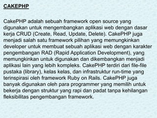 CAKEPHP
CakePHP adalah sebuah framework open source yang
digunakan untuk mengembangkan aplikasi web dengan dasar
kerja CRUD (Create, Read, Update, Delete). CakePHP juga
menjadi salah satu framework pilihan yang memungkinkan
developer untuk membuat sebuah aplikasi web dengan karakter
pengembangan RAD (Rapid Application Development), yang
memungkinkan untuk digunakan dan dikembangkan menjadi
aplikasi lain yang lebih kompleks. CakePHP terdiri dari file-file
pustaka (library), kelas kelas, dan infrastruktur run-time yang
terinspirasi oleh framework Ruby on Rails. CakePHP juga
banyak digunakan oleh para programmer yang memilih untuk
bekerja dengan struktur yang rapi dan padat tanpa kehilangan
fleksibilitas pengembangan framework.
 