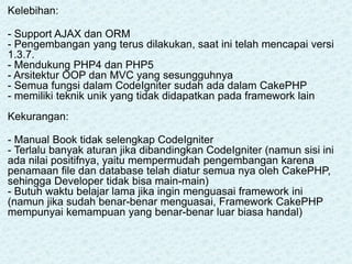 Kelebihan:
- Support AJAX dan ORM
- Pengembangan yang terus dilakukan, saat ini telah mencapai versi
1.3.7.
- Mendukung PHP4 dan PHP5
- Arsitektur OOP dan MVC yang sesungguhnya
- Semua fungsi dalam CodeIgniter sudah ada dalam CakePHP
- memiliki teknik unik yang tidak didapatkan pada framework lain
Kekurangan:
- Manual Book tidak selengkap CodeIgniter
- Terlalu banyak aturan jika dibandingkan CodeIgniter (namun sisi ini
ada nilai positifnya, yaitu mempermudah pengembangan karena
penamaan file dan database telah diatur semua nya oleh CakePHP,
sehingga Developer tidak bisa main-main)
- Butuh waktu belajar lama jika ingin menguasai framework ini
(namun jika sudah benar-benar menguasai, Framework CakePHP
mempunyai kemampuan yang benar-benar luar biasa handal)
 