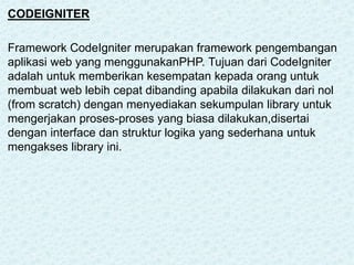 CODEIGNITER
Framework CodeIgniter merupakan framework pengembangan
aplikasi web yang menggunakanPHP. Tujuan dari CodeIgniter
adalah untuk memberikan kesempatan kepada orang untuk
membuat web lebih cepat dibanding apabila dilakukan dari nol
(from scratch) dengan menyediakan sekumpulan library untuk
mengerjakan proses-proses yang biasa dilakukan,disertai
dengan interface dan struktur logika yang sederhana untuk
mengakses library ini.
 
