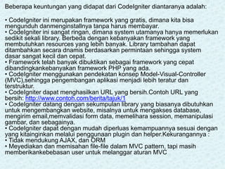 Beberapa keuntungan yang didapat dari CodeIgniter diantaranya adalah:
• CodeIgniter ini merupakan framework yang gratis, dimana kita bisa
mengunduh danmenginstallnya tanpa harus membayar.
• CodeIgniter ini sangat ringan, dimana system utamanya hanya memerlukan
sedikit sekali library. Berbeda dengan kebanyakan framework yang
membutuhkan resources yang lebih banyak. Library tambahan dapat
ditambahkan secara dnamis berdasarkan permintaan sehingga system
dasar sangat kecil dan cepat.
• Framework telah banyak dibuktikan sebagai framework yang cepat
dibandingkankebanyakan framework PHP yang ada.
• CodeIgniter menggunakan pendekatan konsep Model-Visual-Controller
(MVC),sehingga pengembangan aplikasi menjadi lebih teratur dan
terstruktur.
• CodeIgniter dapat menghasilkan URL yang bersih.Contoh URL yang
bersih: http://www.contoh.com/berita/tajuk/1
• CodeIgniter datang dengan sekumpulan library yang biasanya dibutuhkan
untuk mengembangkan website, misalnya untuk mengakses database,
mengirim email,memvalidasi form data, memelihara session, memanipulasi
gambar, dan sebagainya.
• CodeIgniter dapat dengan mudah diperluas kemampuannya sesuai dengan
yang kitainginkan melalui penggunaan plugin dan helper.Kekurangannya :
• Tidak mendukung AJAX, dan ORM
• Meyediakan dan memisahan file-file dalam MVC pattern, tapi masih
memberikankebebasan user untuk melanggar aturan MVC
 