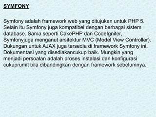 SYMFONY
Symfony adalah framework web yang ditujukan untuk PHP 5.
Selain itu Symfony juga kompatibel dengan berbagai sistem
database. Sama seperti CakePHP dan CodeIgniter,
Symfonyjuga menganut arsitektur MVC (Model View Controller).
Dukungan untuk AJAX juga tersedia di framework Symfony ini.
Dokumentasi yang disediakancukup baik. Mungkin yang
menjadi persoalan adalah proses instalasi dan konfigurasi
cukuprumit bila dibandingkan dengan framework sebelumnya.
 