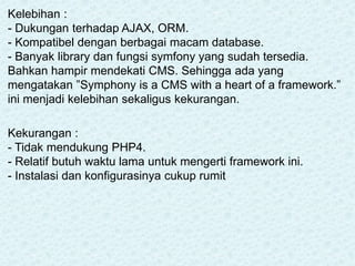 Kelebihan :
- Dukungan terhadap AJAX, ORM.
- Kompatibel dengan berbagai macam database.
- Banyak library dan fungsi symfony yang sudah tersedia.
Bahkan hampir mendekati CMS. Sehingga ada yang
mengatakan ”Symphony is a CMS with a heart of a framework.”
ini menjadi kelebihan sekaligus kekurangan.
Kekurangan :
- Tidak mendukung PHP4.
- Relatif butuh waktu lama untuk mengerti framework ini.
- Instalasi dan konfigurasinya cukup rumit
 