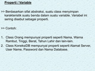 Properti / Variable
>> Berdasarkan sifat abstraksi, suatu class menyimpan
karakteristik suatu benda dalam suatu variable. Variabel ini
sering disebut sebagai properti.
>> Contoh:
1. Class Orang mempunyai properti seperti Nama, Warna
Rambut, Tinggi, Berat, Tahun Lahir dan lain-lain.
2. Class KoneksiDB mempunyai properti seperti Alamat Server,
User Name, Password dan Nama Database.
 