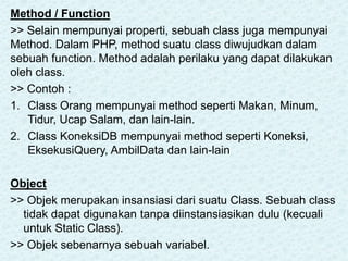 Method / Function
>> Selain mempunyai properti, sebuah class juga mempunyai
Method. Dalam PHP, method suatu class diwujudkan dalam
sebuah function. Method adalah perilaku yang dapat dilakukan
oleh class.
>> Contoh :
1. Class Orang mempunyai method seperti Makan, Minum,
Tidur, Ucap Salam, dan lain-lain.
2. Class KoneksiDB mempunyai method seperti Koneksi,
EksekusiQuery, AmbilData dan lain-lain
Object
>> Objek merupakan insansiasi dari suatu Class. Sebuah class
tidak dapat digunakan tanpa diinstansiasikan dulu (kecuali
untuk Static Class).
>> Objek sebenarnya sebuah variabel.
 