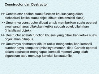 Constructor dan Destructor
>> Constructor adalah suatu function khusus yang akan
dieksekusi ketika suatu objek dibuat (instansiasi class).
>> Umumnya constructor dibuat untuk memberikan suatu operasi
awal yang harus dilakukan ketika sebuah objek dilahirkan
(inisialisasi objek).
>> Destructor adalah function khusus yang dilakukan ketika suatu
objek akan dihapus.
>> Umumnya destructor dibuat untuk mengembalikan kembali
sumber daya komputer (misalnya memori, file). Contoh operasi
dalam destructor menghapus kembali memori yang telah
digunakan atau menutup koneksi ke suatu file.
 