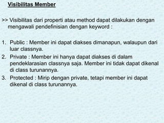 Visibilitas Member
>> Visibilitas dari properti atau method dapat dilakukan dengan
mengawali pendefinisian dengan keyword :
1. Public : Member ini dapat diakses dimanapun, walaupun dari
luar classnya.
2. Private : Member ini hanya dapat diakses di dalam
pendeklarasian classnya saja. Member ini tidak dapat dikenal
di class turunannya.
3. Protected : Mirip dengan private, tetapi member ini dapat
dikenal di class turunannya.
 
