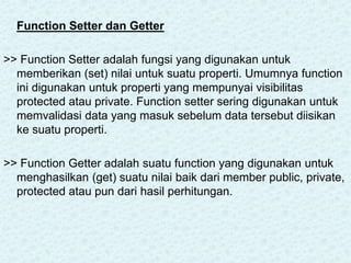 Function Setter dan Getter
>> Function Setter adalah fungsi yang digunakan untuk
memberikan (set) nilai untuk suatu properti. Umumnya function
ini digunakan untuk properti yang mempunyai visibilitas
protected atau private. Function setter sering digunakan untuk
memvalidasi data yang masuk sebelum data tersebut diisikan
ke suatu properti.
>> Function Getter adalah suatu function yang digunakan untuk
menghasilkan (get) suatu nilai baik dari member public, private,
protected atau pun dari hasil perhitungan.
 