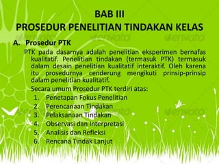 BAB III
PROSEDUR PENELITIAN TINDAKAN KELAS
A. Prosedur PTK
  PTK pada dasarnya adalah penelitian eksperimen bernafas
    kualitatif. Penelitian tindakan (termasuk PTK) termasuk
    dalam desain penelitian kualitatif interaktif. Oleh karena
    itu prosedurnya cenderung mengikuti prinsip-prinsip
    dalam penelitian kualitatif.
    Secara umum Prosedur PTK terdiri atas:
     1. Penetapan Fokus Penelitian
     2. Perencanaan Tindakan
     3. Pelaksanaan Tindakan
     4. Observasi dan Interpretasi
     5. Analisis dan Refleksi
     6. Rencana Tindak Lanjut
 