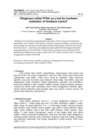 TELKOMNIKA, Vol.13, No.2, June 2015, pp. 125~132
ISSN: 1693-6930, accredited A by DIKTI, Decree No: 58/DIKTI/Kep/2013
DOI: 10.12928/TELKOMNIKA.v13i2.xxxx  281
Received February 23, 2014; Revised May 29, 2014; Accepted June 12, 2014
“Ringkasan artikel FPGA as a tool for hardware
realization of feedback control”
Alfin Fajar Rochim, Moch Faizal Deva P, Rani Alif Pambudi
Universitas Ahmad Dahlan
Jl. Prof dr Soepomo, Janturan, Warungboto, Umbulharjo, Yogyakarta 55164,
e-mail: fajarvajar98@gmail.com
Abstract
Makalah ini menjelaskan pengembangan algoritma control yang kuat berdasarkan
metodologi vector refleksi. Pada desain controller menjamin stabilitas, ketahanan, dan
kinerja tinggi dan metode yang diterapkan berhasil diuji dengan stabil dan kuat untuk
berosilasi proses . Algoritma yang digunakan dapat efektif untuk menggunakan field
programmable gate array(FPGA). struktur dalam studi kasus yang teknologi FPGA
digunakan perangkat keras realisasi untuk motor DC. Semua simulasi dan co-simulasi
menggunakan simulasi MATLAB.
Kata kunci: Kuat kontrol; stabilitas yang kuat; ketidakpastian Parametrical;
pemrograman kuadratik; Vektor refleksi; FPGA
1. Pengantar
Pada sepuluh tahun terakhir, pengembangan prinsip-prinsip dasar kontrol yang
kuat dan evolusi dari metode pengendalian yang baru untuk Model yang berbeda jenis
ketidakpastian yang terlihat. Untuk proses seperti itu, diperlukan untuk merancang
algoritma yang kuat dan praktis yang menjamin kinerja tinggi dan stabilitas yang kuat
menggunakan teknik matematika dengan ketidakpastian parametrik dan termodelkan.
Kuat kontrol digunakan untuk menjamin stabilitas tanaman dengan perubahan parameter.
Terdapat dua metode untuk menerapkan sistem kontrol menggunakan teknologi digital.
metode pertama didasarkan pada perangkat lunak yang interaksi memori prosesor dan
metode kedua didasarkan pada hardware.
2. Masalah Perumusan
Dalam pilihan polinomial awal C (z − 1) untuk menghasilkan polytope V (C),
Pilihan kedua k + 1 simpul paling tepat dari V (C) untuk membangun simpleks S target,
pilihan ketiga dari target polinomial E (z − 1). Pada bagian berikut, beberapa peraturan
yang diberikan untuk memilih sasaran simpleks yang stabil S. Untuk polinomial tingkat
tinggi, ukuran simpleks target S jauh lebih sedikit daripada volume polytope vektor
refleksi V, maka metode pemrograman kuadrat di atas dengan target yang dipilih
simpleks S hanya bekerja jika ketidakpastian cukup kecil. Jika tidak, Dapat menggunakan
beberapa prosedur pencarian untuk menemukan pengontrol yang kuat sehingga polytope
dari polinomial karakteristik loop tertutup ditempatkan di dalam polytope stabil vektor
refleksi V (C).
 