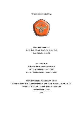 TUGAS RESUME JURNAL
DOSEN PENGAMPU :
Dr. M Haris Effendi Hsb, S.Pd., M.Si., Ph.D.
Dra. Fatria Dewi, M.Pd.
KELOMPOK 8:
IDKHOM KHOLID (RSA1C117001)
NOVELA MELINDA (A1C117007)
WULAN SARI BAKARA (RSA1C117008 )
PROGRAM STUDI PENDIDIKAN KIMIA
JURUSAN PENDIDIKAN MATEMATIKA DAN ILMU PENGETAHUAN ALAM
FAKULTAS KEGURUAN DAN ILMU PENDIDIKAN
UNIVERSITAS JAMBI
2020
 