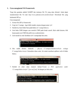 1. Cara menginstal Yii Framework
Yang kita gunakan adalah XAMPP dan tentunya file Yii yang akan diinstal. Anda dapat
mendownload file Yii dari http://www.yiiframework.com/download/. Download file yang
berbentuk ZIP ya.
Cara menginstal:
1. Extract file ZIP yii framework.
2. Copy ke C:xampp . Agar lebih mudah, rename dengan nama ‘yii’.
3. Setelah itu, buat folder baru pada htdocs (C:xampphtdocs).
4. Lalu buka CMD dengan cara menulis CMD pada kotak search. Kalo udah ketemu, klik
kanan pada icon CMD lalu pilih run as administrator.
5. Lalu masuk ke cmd. Ketikkan cd C:xamppphp lalu enter.
6. Jika sudah dienter, laluketik : php.exe C:xamppyiiframeworkyiic webapp
C:xampphtdocstestyii. Kemudian tekan enter. Ini untuk membuat aplikasi web di folder
htdocs.
7. Setelah di enter akan muncul tulisan“Create a Web application under
‘C:xampphtdocstestyii’? [yes:no] [no]: Isi dengan yes lalu enter.
 