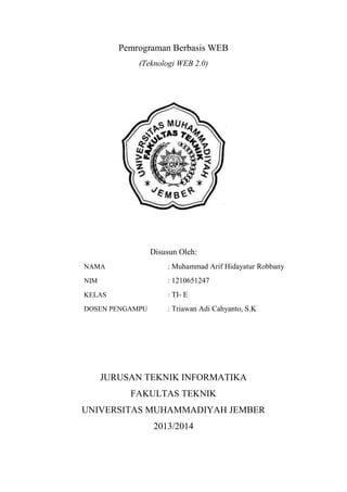 Pemrograman Berbasis WEB
(Teknologi WEB 2.0)

Disusun Oleh:
NAMA

: Muhammad Arif Hidayatur Robbany

NIM

: 1210651247

KELAS

: TI- E

DOSEN PENGAMPU

: Triawan Adi Cahyanto, S.K

JURUSAN TEKNIK INFORMATIKA
FAKULTAS TEKNIK
UNIVERSITAS MUHAMMADIYAH JEMBER
2013/2014

 