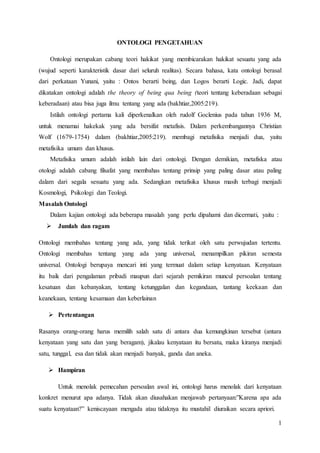 1
ONTOLOGI PENGETAHUAN
Ontologi merupakan cabang teori hakikat yang membicarakan hakikat sesuatu yang ada
(wujud seperti karakteristik dasar dari seluruh realitas). Secara bahasa, kata ontologi berasal
dari perkataan Yunani, yaitu : Ontos berarti being, dan Logos berarti Logic. Jadi, dapat
dikatakan ontologi adalah the theory of being qua being (teori tentang keberadaan sebagai
keberadaan) atau bisa juga ilmu tentang yang ada (bakhtiar,2005:219).
Istilah ontologi pertama kali diperkenalkan oleh rudolf Goclenius pada tahun 1936 M,
untuk menamai hakekak yang ada bersifat metafisis. Dalam perkembangannya Christian
Wolf (1679-1754) dalam (bakhtiar,2005:219). membagi metafisika menjadi dua, yaitu
metafisika umum dan khusus.
Metafisika umum adalah istilah lain dari ontologi. Dengan demikian, metafiska atau
otologi adalah cabang filsafat yang membahas tentang prinsip yang paling dasar atau paling
dalam dari segala sesuatu yang ada. Sedangkan metafisika khusus masih terbagi menjadi
Kosmologi, Psikologi dan Teologi.
Masalah Ontologi
Dalam kajian ontologi ada beberapa masalah yang perlu dipahami dan dicermati, yaitu :
 Jumlah dan ragam
Ontologi membahas tentang yang ada, yang tidak terikat oleh satu perwujudan tertentu.
Ontologi membahas tentang yang ada yang universal, menampilkan pikiran semesta
universal. Ontologi berupaya mencari inti yang termuat dalam setiap kenyataan. Kenyataan
itu baik dari pengalaman pribadi maupun dari sejarah pemikiran muncul persoalan tentang
kesatuan dan kebanyakan, tentang ketunggalan dan kegandaan, tantang keekaan dan
keanekaan, tentang kesamaan dan keberlainan
 Pertentangan
Rasanya orang-orang harus memilih salah satu di antara dua kemungkinan tersebut (antara
kenyataan yang satu dan yang beragam), jikalau kenyataan itu bersatu, maka kiranya menjadi
satu, tunggal, esa dan tidak akan menjadi banyak, ganda dan aneka.
 Hampiran
Untuk menolak pemecahan persoalan awal ini, ontologi harus menolak dari kenyataan
konkret menurut apa adanya. Tidak akan diusahakan menjawab pertanyaan:”Karena apa ada
suatu kenyataan?” keniscayaan mengada atau tidaknya itu mustahil diuraikan secara apriori.
 