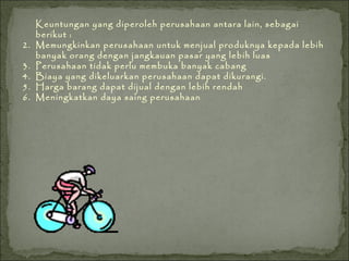 Keuntungan yang diperoleh perusahaan antara lain, sebagai berikut : Memungkinkan perusahaan untuk menjual produknya kepada lebih banyak orang dengan jangkauan pasar yang lebih luas Perusahaan tidak perlu membuka banyak cabang Biaya yang dikeluarkan perusahaan dapat dikurangi. Harga barang dapat dijual dengan lebih rendah Meningkatkan daya saing perusahaan 