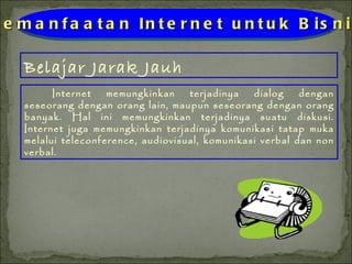 Belajar Jarak Jauh Pemanfaatan Internet untuk Bisnis Internet memungkinkan terjadinya dialog dengan seseorang dengan orang lain, maupun seseorang dengan orang banyak. Hal ini memungkinkan terjadinya suatu diskusi. Internet juga memungkinkan terjadinya komunikasi tatap muka melalui teleconference, audiovisual, komunikasi verbal dan non verbal. 