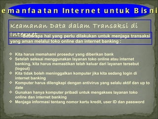 Keamanan Data dalam Transaksi di Internet Pemanfaatan Internet untuk Bisnis Beberapa hal yang perlu dilakukan untuk menjaga transaksi yang aman melalui toko online dan internet banking : Kita harus memahami prosedur yang diberikan bank Setelah selesai menggunakan layanan toko online atau internet banking, kita harus memastikan telah keluar dari layanan tersebut (logout) Kita tidak boleh meninggalkan komputer jika kita sedang login di internet banking Komputer harus dilengkapi dengan antivirus yang selalu aktif dan up to date Gunakan hanya komputer pribadi untuk mengakses layanan toko online dan internet banking Menjaga informasi tentang nomor kartu kredit, user ID dan password 