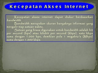 Kecepatan akses internet dapat diukur berdasarkan  bandwidth .  Bandwidth merupakan ukuran banyaknya informasi yang mengalir tiap satuan waktu.  Satuan yang biasa digunakan untuk bandwidth adalah bit per second (bps) atau kilobit per second (kbps), satu kbps sama dengan 1.000 bps, demikian pula 1 megabit/s (Mbps) sama dengan 1.000 kbps. Kecepatan Akses Internet 