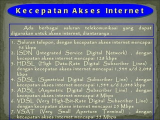 Ada berbagai saluran telekomunikasi yang dapat digunakan untuk akses internet, diantaranya : Kecepatan Akses Internet Saluran telepon, dengan kecepatan akses internet mencapai  56 kbps ISDN (Integrated Service Digital Network) , dengan kecepatan akses internet mencapai 128 kbps HDSL (High Data-Rate Digital Subscriber Lines) , dengan kecepatan akses internet mencapai 1,544 s/d 2,048 kbps SDSL (Symetrical Digital Subscriber Line) , dengan kecepatan akses internet mencapai 1,544 s/d 2,048 kbps ADSL (Asymetric Digital Subscriber Line) , dengan kecepatan akses internet mencapai 8 Mbps VDSL (Very High-Bit-Rate Digital Subscriber Line) , dengan kecepatan akses internet mencapai 25 Mbps VSAT (Very Small Aperture Terminal) , dengan kecepatan akses internet mencapai 55 Mbps 