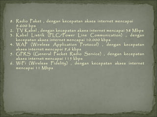 8. Radio Paket , dengan kecepatan akses internet mencapai  9.600 bps TV Kabel , dengan kecepatan akses internet mencapai 38 Mbps Kabel Listrik (PLC/Power Line Communication) , dengan kecepatan akses internet mencapai 10.000 kbps WAP (Wireless Application Protocol) , dengan kecepatan akses internet mencapai 9,6 kbps GPRS (General Packet Radio Service) , dengan kecepatan akses internet mencapai 115 kbps WiFi (Wireless Fidelity) , dengan kecepatan akses internet mencapai 11 Mbps 