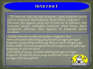 Istilah Internet sendiri merupakan singkatan dari  interconnected networking  yang berarti jaringan-jaringan komputer yang saling terhubung. Namun, perlu diingat juga bahwa istilah internet yang kita kenal mengacu pada gabungan komputer di seluruh dunia. Jadi, lebih jelasnya,  internet   adalah gabungan jaringan komputer di seluruh dunia yang membentuk suatu sistem jaringan informasi global. Di internet, ada dua tipe komputer, yaitu komputer server (server computer) dan komputer client (client computer). Informasi dan layanan yang ada di Internet di sediakan oleh komputer server, sedangkan komputer client hanya dapat mengakses informasi atau layanan di komputer server tersebut. Internet 