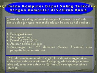 Untuk dapat saling terkoneksi dengan komputer di seluruh dunia dalam jaringan intenet diperlukan beberapa hal berikut : Perangkat keras Perangkat lunak Protokol (TCP/IP) Saluran telekomunikasi Sambungan ke ISP (Internet Service Provider) atau penyedia layanan internet. Bagaimana Komputer Dapat Saling Terkoneksi  dengan Komputer di Seluruh Dunia Untuk pemakaian sendiri (single) kita dapat menggunakan modem dan saluran telekomunikasi yang ada (misalnya saluran telepon), serta mendaftar ke ISP untuk mendapatkan akses internet. 
