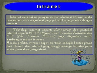 Teknologi internet seperti  client-server  dan protokol internet seperti HTTP ( Hyper Text Transfer Protocol)  dan FTP ( File Transfer Protocol)  juga digunakan untuk membangun sebuah intranet. Secara praktis, intranet dapat diartikan sebagai bentuk privat dari internet atau internet yang penggunaannya terbatas pada suatu perusahaan/organisasi. Intranet merupakan jaringan sistem informasi internal suatu perusahaan atau organisasi yang prinsip kerjanya sama dengan internet. Intranet 