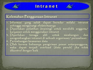 Informasi yang salah dapat beredar melalui intranet sehingga mengurangi efektivitasnya Diperlukan pelatihan (training) untuk mendidik anggota/ karyawan untuk menggunakan intranet Diperlukan tenaga ahli untuk membangun dan mengembangkan intranet di sebuah organisasi/ perusahaan Pertimbangan keamanan data Oleh karena bebasnya pengiriman pesan antarpengguna, maka dapat terjadi overload (data penuh) jika tidak dikontrol dengan baik Kelemahan Penggunaan Intranet Intranet 