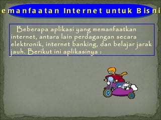 Beberapa aplikasi yang memanfaatkan internet, antara lain perdagangan secara elektronik, internet banking, dan belajar jarak jauh. Berikut ini aplikasinya : Pemanfaatan Internet untuk Bisnis 