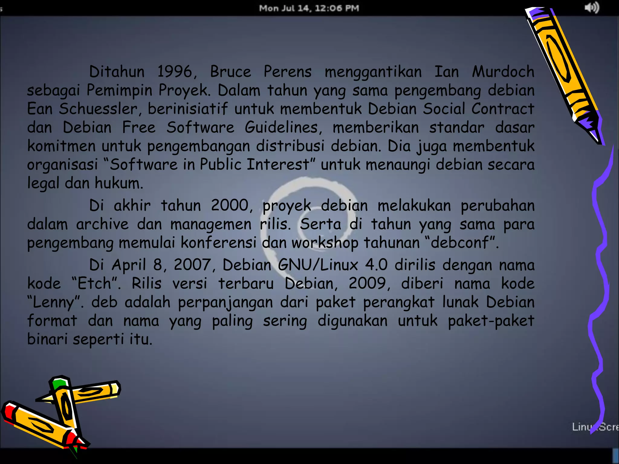 Ditahun 1996, Bruce Perens menggantikan Ian Murdoch 
sebagai Pemimpin Proyek. Dalam tahun yang sama pengembang debian 
Ean Schuessler, berinisiatif untuk membentuk Debian Social Contract 
dan Debian Free Software Guidelines, memberikan standar dasar 
komitmen untuk pengembangan distribusi debian. Dia juga membentuk 
organisasi “Software in Public Interest” untuk menaungi debian secara 
legal dan hukum. 
Di akhir tahun 2000, proyek debian melakukan perubahan 
dalam archive dan managemen rilis. Serta di tahun yang sama para 
pengembang memulai konferensi dan workshop tahunan “debconf”. 
Di April 8, 2007, Debian GNU/Linux 4.0 dirilis dengan nama 
kode “Etch”. Rilis versi terbaru Debian, 2009, diberi nama kode 
“Lenny”. deb adalah perpanjangan dari paket perangkat lunak Debian 
format dan nama yang paling sering digunakan untuk paket-paket 
binari seperti itu. 
 