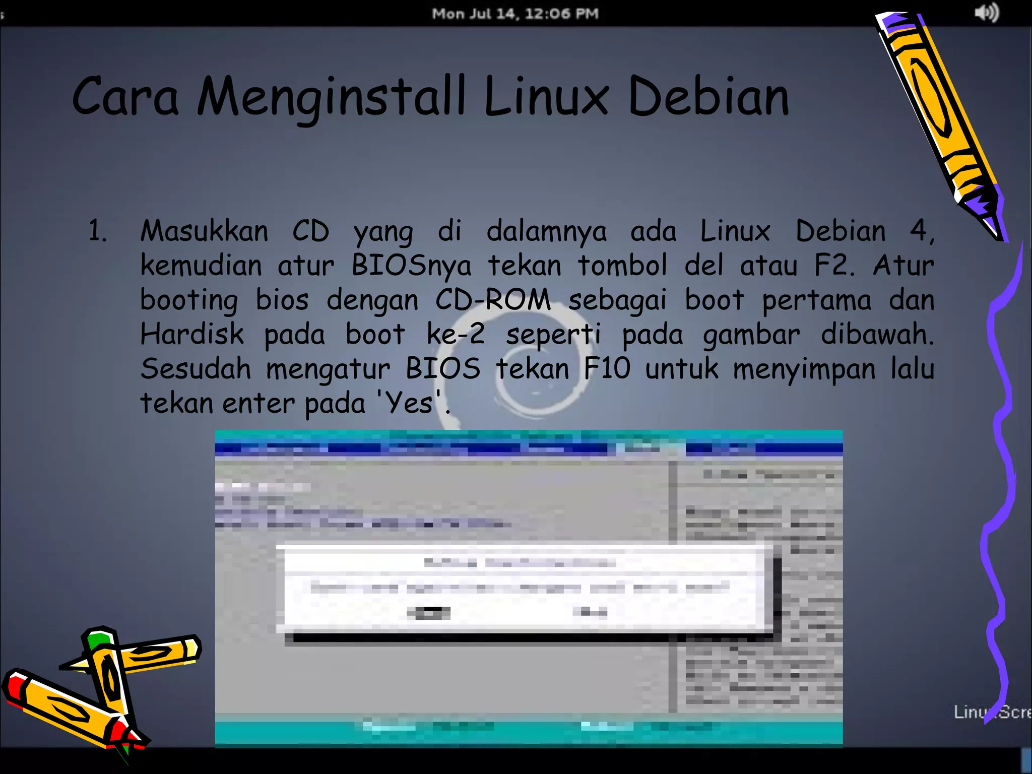 Cara Menginstall Linux Debian 
1. Masukkan CD yang di dalamnya ada Linux Debian 4, 
kemudian atur BIOSnya tekan tombol del atau F2. Atur 
booting bios dengan CD-ROM sebagai boot pertama dan 
Hardisk pada boot ke-2 seperti pada gambar dibawah. 
Sesudah mengatur BIOS tekan F10 untuk menyimpan lalu 
tekan enter pada 'Yes'. 
 