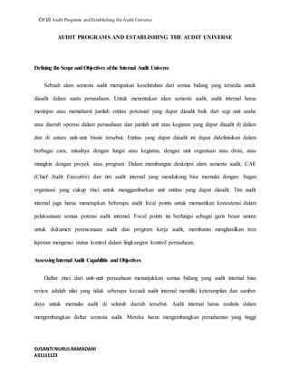 CH 10 Audit Programs and Establishing the Audit Universe 
AUDIT PROGRAMS AND ESTABLISHING THE AUDIT UNIVERSE 
Defining the Scope and Objectives of the Internal Audit Universe 
Sebuah alam semesta audit merupakan keseluruhan dari semua bidang yang tersedia untuk 
diaudit dalam suatu perusahaan. Untuk menentukan alam semesta audit, audit internal harus 
meninjau atau memahami jumlah entitas potensial yang dapat diaudit baik dari segi unit usaha 
atau daerah operasi dalam perusahaan dan jumlah unit atau kegiatan yang dapat diaudit di dalam 
dan di antara unit-unit bisnis tersebut. Entitas yang dapat diaudit ini dapat didefinisikan dalam 
berbagai cara, misalnya dengan fungsi atau kegiatan, dengan unit organisasi atau divisi, atau 
mungkin dengan proyek atau program. Dalam membangun deskripsi alam semesta audit, CAE 
(Chief Audit Executive) dan tim audit internal yang mendukung bisa memulai dengan bagan 
organisasi yang cukup rinci untuk menggambarkan unit entitas yang dapat diaudit. Tim audit 
internal juga harus menetapkan beberapa audit focal points untuk memastikan konsistensi dalam 
pelaksanaan semua potensi audit internal. Focal points ini berfungsi sebagai garis besar umum 
untuk dokumen perencanaan audit dan program kerja audit, membantu menghasilkan tren 
laporan mengenai status kontrol dalam lingkungan kontrol perusahaan. 
Assessing Internal Audit Capabilitis and Objectives 
Daftar rinci dari unit-unit perusahaan menunjukkan semua bidang yang audit internal bisa 
review adalah nilai yang tidak seberapa kecuali audit internal memiliki keterampilan dan sumber 
daya untuk memulai audit di seluruh daerah tersebut. Audit internal harus realistis dalam 
mengembangkan daftar semesta audit. Mereka harus mengembangkan pemahaman yang tinggi 
SUSANTI NURUL RAMADANI 
A31111123 
 