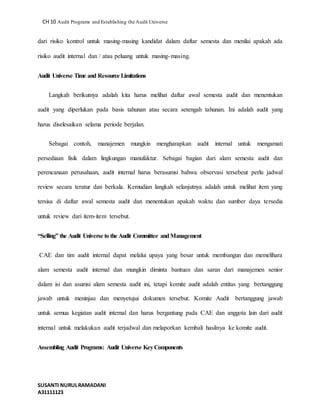 CH 10 Audit Programs and Establishing the Audit Universe 
dari risiko kontrol untuk masing-masing kandidat dalam daftar semesta dan menilai apakah ada 
risiko audit internal dan / atau peluang untuk masing-masing. 
Audit Universe Time and Resource Limitations 
Langkah berikutnya adalah kita harus melihat daftar awal semesta audit dan menentukan 
audit yang diperlukan pada basis tahunan atau secara setengah tahunan. Ini adalah audit yang 
harus diselesaikan selama periode berjalan. 
Sebagai contoh, manajemen mungkin mengharapkan audit internal untuk mengamati 
persediaan fisik dalam lingkungan manufaktur. Sebagai bagian dari alam semesta audit dan 
perencanaan perusahaan, audit internal harus berasumsi bahwa observasi tersebeut perlu jadwal 
review secara teratur dan berkala. Kemudian langkah selanjutnya adalah untuk melihat item yang 
tersisa di daftar awal semesta audit dan menentukan apakah waktu dan sumber daya tersedia 
untuk review dari item-item tersebut. 
“Selling” the Audit Universe to the Audit Committee and Management 
CAE dan tim audit internal dapat melalui upaya yang besar untuk membangun dan memelihara 
alam semesta audit internal dan mungkin diminta bantuan dan saran dari manajemen senior 
dalam isi dan asumsi alam semesta audit ini, tetapi komite audit adalah entitas yang bertanggung 
jawab untuk meninjau dan menyetujui dokumen tersebut. Komite Audit bertanggung jawab 
untuk semua kegiatan audit internal dan harus bergantung pada CAE dan anggota lain dari audit 
internal untuk melakukan audit terjadwal dan melaporkan kembali hasilnya ke komite audit. 
Assembling Audit Programs: Audit Universe Key Components 
SUSANTI NURUL RAMADANI 
A31111123 
 