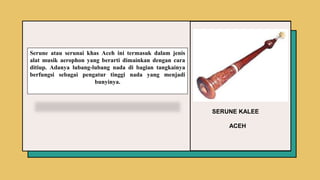 SERUNE KALEE
ACEH
Serune atau serunai khas Aceh ini termasuk dalam jenis
alat musik aerophon yang berarti dimainkan dengan cara
ditiup. Adanya lubang-lubang nada di bagian tangkainya
berfungsi sebagai pengatur tinggi nada yang menjadi
bunyinya.
 